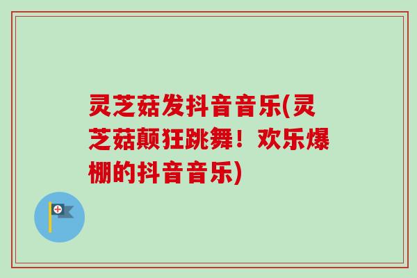 灵芝菇发抖音音乐(灵芝菇颠狂跳舞！欢乐爆棚的抖音音乐)