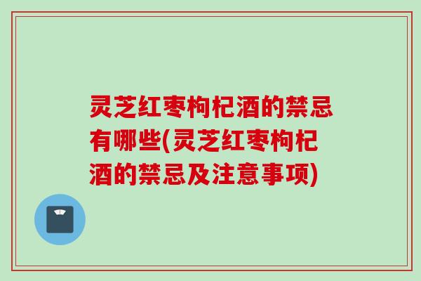 灵芝红枣枸杞酒的禁忌有哪些(灵芝红枣枸杞酒的禁忌及注意事项)