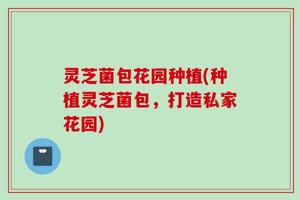 灵芝菌包花园种植(种植灵芝菌包，打造私家花园)