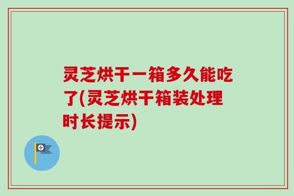 灵芝烘干一箱多久能吃了(灵芝烘干箱装处理时长提示)
