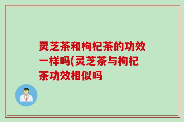 灵芝茶和枸杞茶的功效一样吗(灵芝茶与枸杞茶功效相似吗