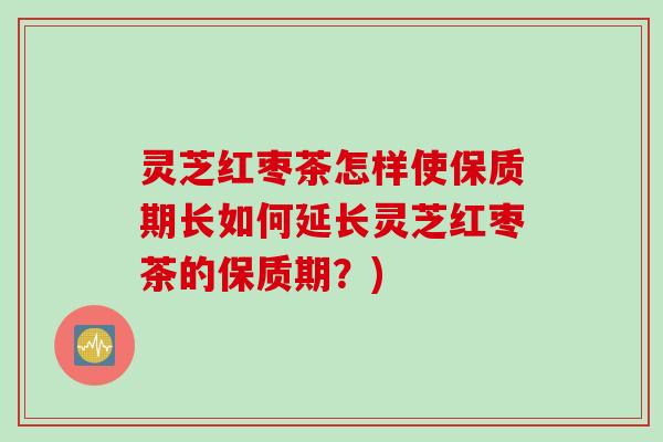 灵芝红枣茶怎样使保质期长如何延长灵芝红枣茶的保质期？)