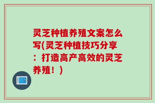 灵芝种植养殖文案怎么写(灵芝种植技巧分享：打造高产高效的灵芝养殖！)