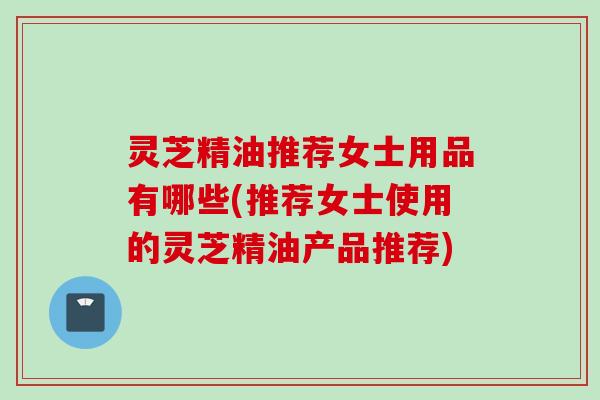 灵芝精油推荐女士用品有哪些(推荐女士使用的灵芝精油产品推荐)