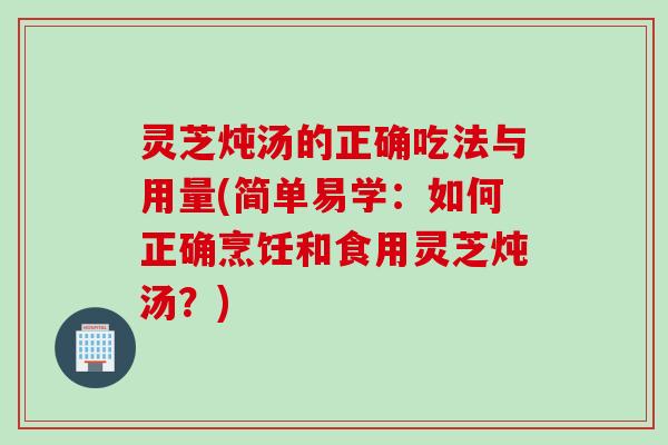 灵芝炖汤的正确吃法与用量(简单易学：如何正确烹饪和食用灵芝炖汤？)