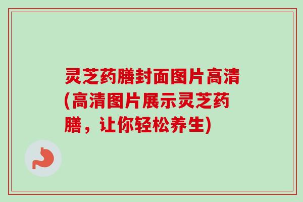 灵芝药膳封面图片高清(高清图片展示灵芝药膳，让你轻松养生)