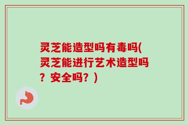 灵芝能造型吗有毒吗(灵芝能进行艺术造型吗？安全吗？)