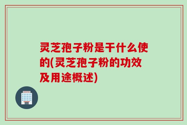 灵芝孢子粉是干什么使的(灵芝孢子粉的功效及用途概述)