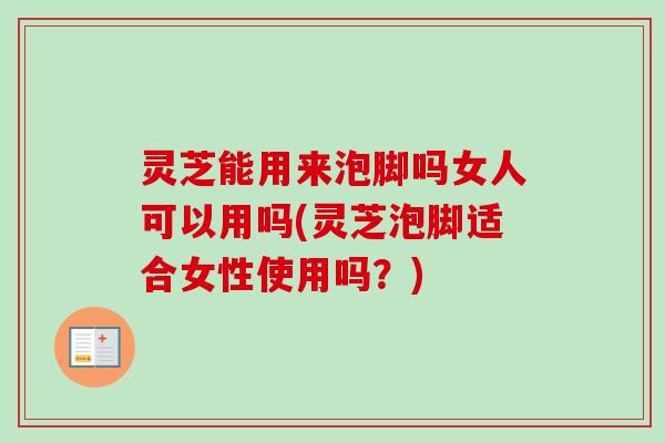 灵芝能用来泡脚吗女人可以用吗(灵芝泡脚适合女性使用吗？)