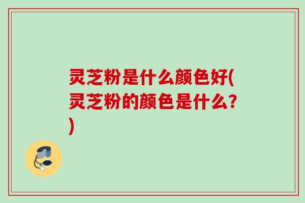 灵芝粉是什么颜色好(灵芝粉的颜色是什么？)