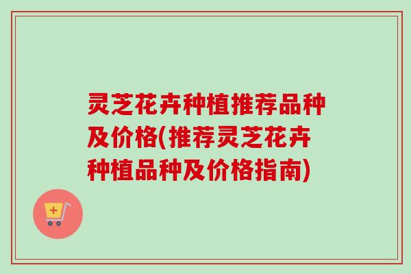 灵芝花卉种植推荐品种及价格(推荐灵芝花卉种植品种及价格指南)