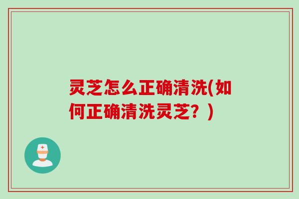 灵芝怎么正确清洗(如何正确清洗灵芝？)