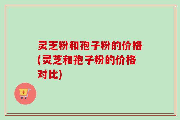 灵芝粉和孢子粉的价格(灵芝和孢子粉的价格对比)