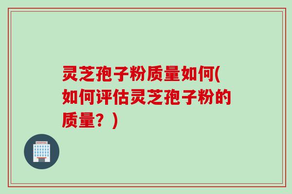 灵芝孢子粉质量如何(如何评估灵芝孢子粉的质量？)