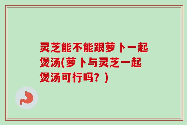 灵芝能不能跟萝卜一起煲汤(萝卜与灵芝一起煲汤可行吗？)