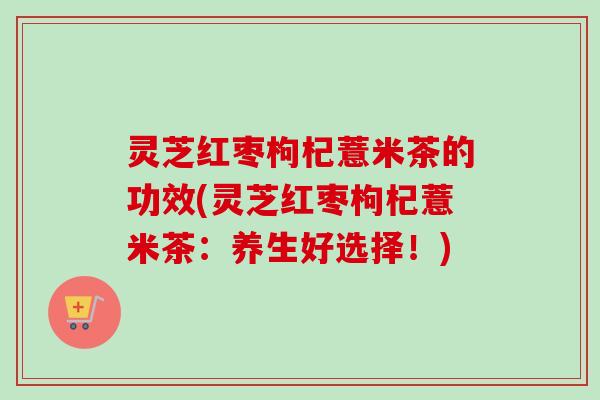 灵芝红枣枸杞薏米茶的功效(灵芝红枣枸杞薏米茶：养生好选择！)