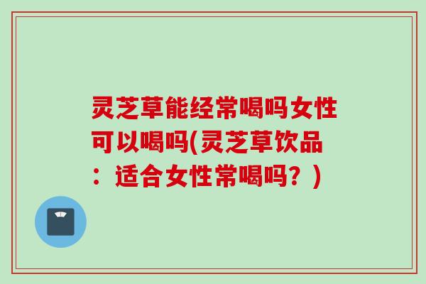灵芝草能经常喝吗女性可以喝吗(灵芝草饮品：适合女性常喝吗？)
