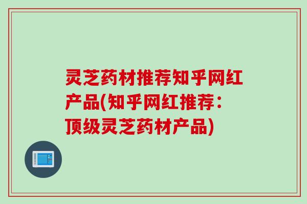 灵芝药材推荐知乎网红产品(知乎网红推荐：顶级灵芝药材产品)