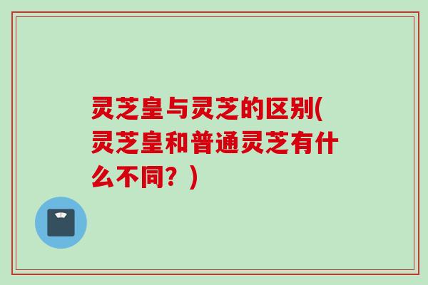 灵芝皇与灵芝的区别(灵芝皇和普通灵芝有什么不同？)
