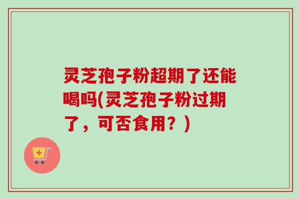 灵芝孢子粉超期了还能喝吗(灵芝孢子粉过期了，可否食用？)