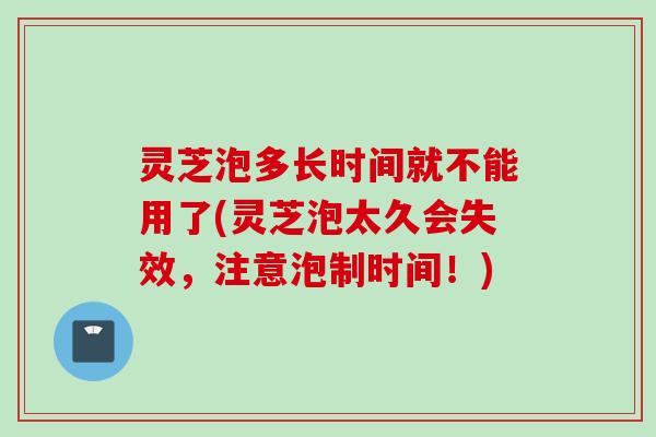 灵芝泡多长时间就不能用了(灵芝泡太久会失效，注意泡制时间！)