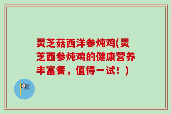 灵芝菇西洋参炖鸡(灵芝西参炖鸡的健康营养丰富餐，值得一试！)
