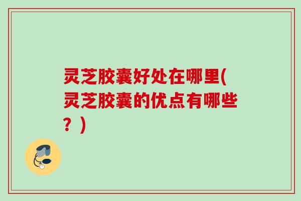 灵芝胶囊好处在哪里(灵芝胶囊的优点有哪些？)