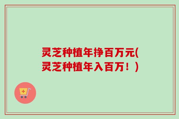 灵芝种植年挣百万元(灵芝种植年入百万！)