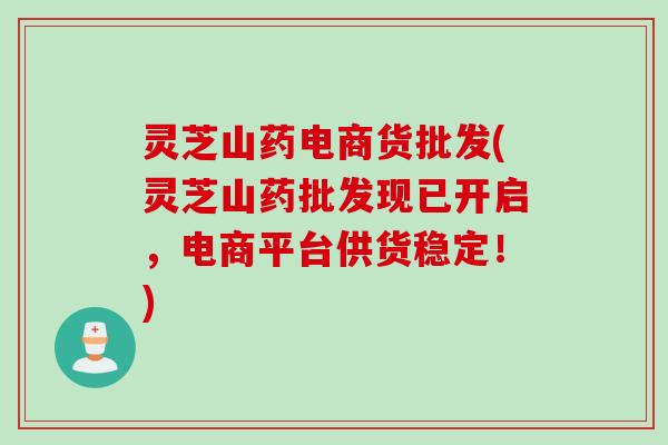 灵芝山药电商货批发(灵芝山药批发现已开启，电商平台供货稳定！)