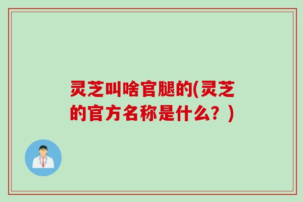 灵芝叫啥官腿的(灵芝的官方名称是什么？)