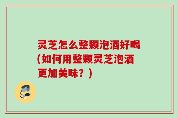 灵芝怎么整颗泡酒好喝(如何用整颗灵芝泡酒更加美味？)