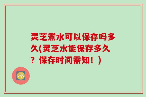 灵芝煮水可以保存吗多久(灵芝水能保存多久？保存时间需知！)
