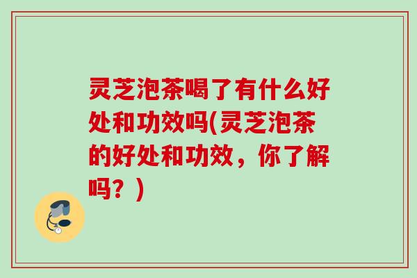 灵芝泡茶喝了有什么好处和功效吗(灵芝泡茶的好处和功效，你了解吗？)