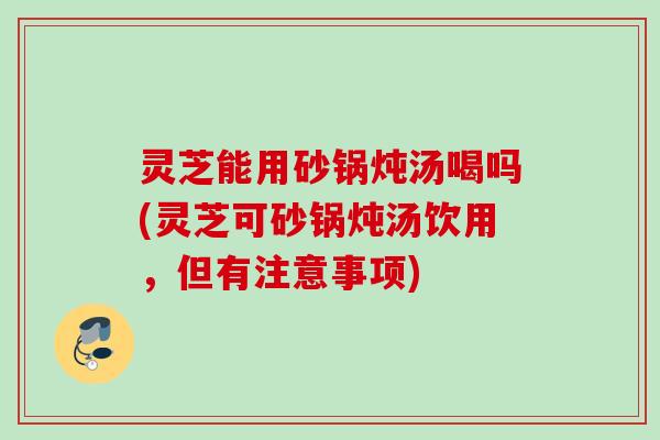 灵芝能用砂锅炖汤喝吗(灵芝可砂锅炖汤饮用，但有注意事项)