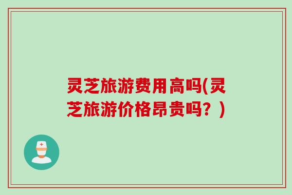 灵芝旅游费用高吗(灵芝旅游价格昂贵吗？)