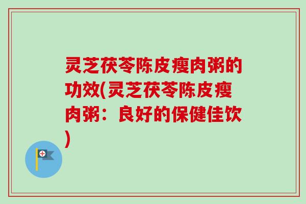 灵芝茯苓陈皮瘦肉粥的功效(灵芝茯苓陈皮瘦肉粥：良好的保健佳饮)