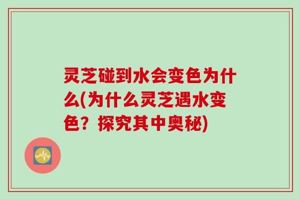灵芝碰到水会变色为什么(为什么灵芝遇水变色？探究其中奥秘)