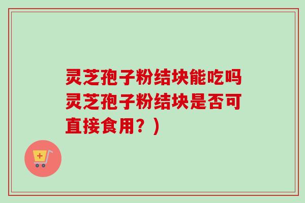 灵芝孢子粉结块能吃吗灵芝孢子粉结块是否可直接食用？)