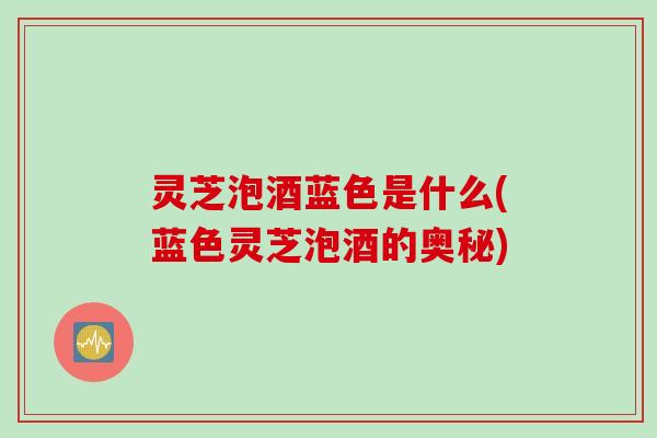 灵芝泡酒蓝色是什么(蓝色灵芝泡酒的奥秘)