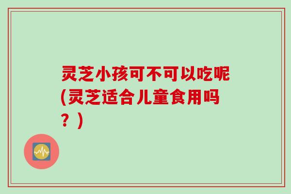 灵芝小孩可不可以吃呢(灵芝适合儿童食用吗？)