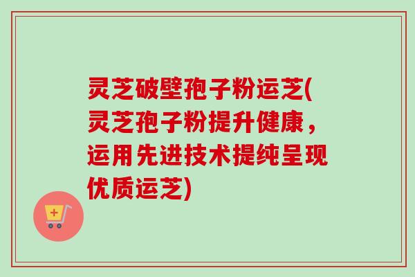 灵芝破壁孢子粉运芝(灵芝孢子粉提升健康，运用先进技术提纯呈现优质运芝)