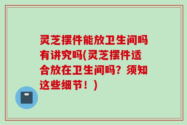 灵芝摆件能放卫生间吗有讲究吗(灵芝摆件适合放在卫生间吗？须知这些细节！)