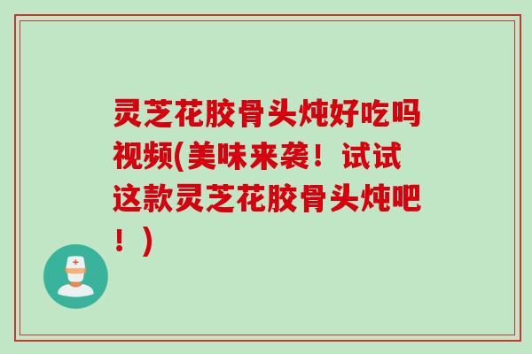 灵芝花胶骨头炖好吃吗视频(美味来袭！试试这款灵芝花胶骨头炖吧！)