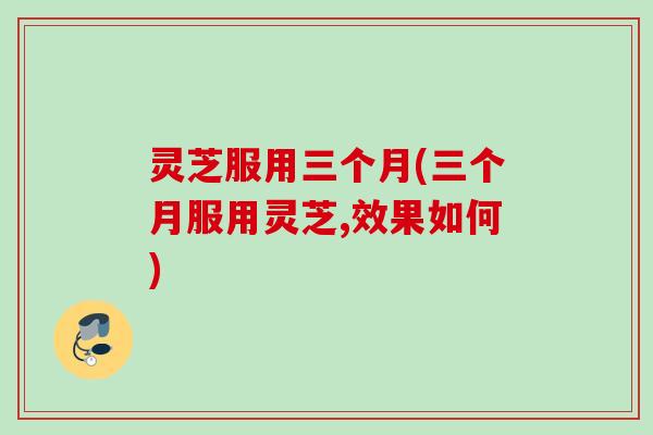 灵芝服用三个月(三个月服用灵芝,效果如何)