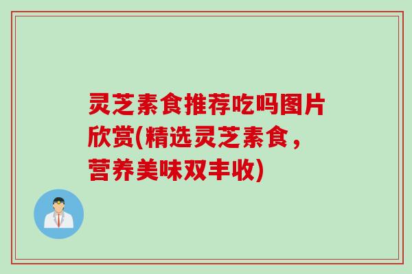 灵芝素食推荐吃吗图片欣赏(精选灵芝素食，营养美味双丰收)