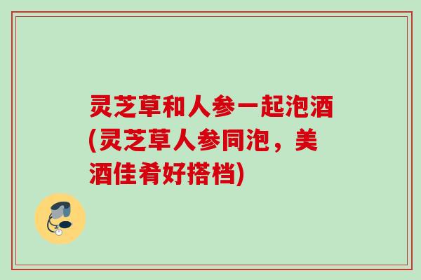 灵芝草和人参一起泡酒(灵芝草人参同泡，美酒佳肴好搭档)