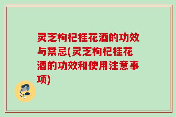 灵芝枸杞桂花酒的功效与禁忌(灵芝枸杞桂花酒的功效和使用注意事项)