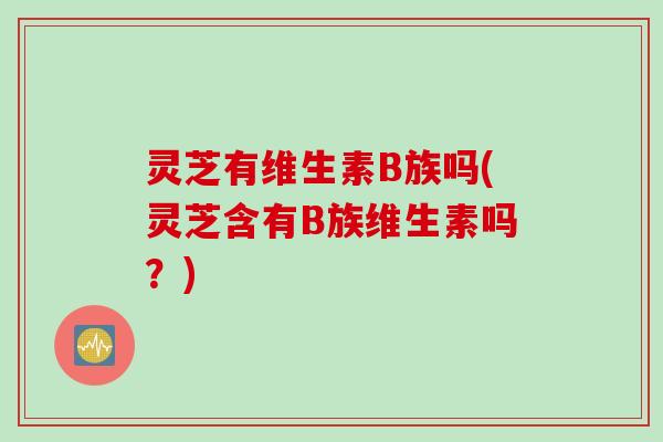 灵芝有维生素B族吗(灵芝含有B族维生素吗？)