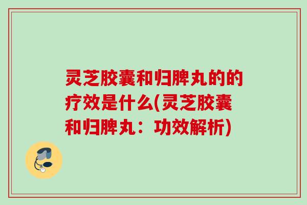 灵芝胶囊和归脾丸的的疗效是什么(灵芝胶囊和归脾丸：功效解析)