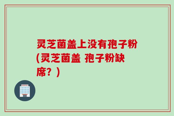 灵芝菌盖上没有孢子粉(灵芝菌盖 孢子粉缺席？)